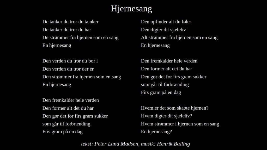 Hjernesang

De tanker du tror du tænker
De tanker du tror du har
De strømmer fra hjernen som en sang
En hjernesang

Den verden du tror du bor i
Den verden du tror der er
Den strømmer fra hjernen som en sang
En hjernesang

Den fremkalder hele verden
Den former alt det du har
Den gør det for firs gram sukker
som går til forbrænding
Firs gram på en dag

Den opfinder alt du føler
Den digter dit sjæleliv
Alt strømmer fra hjernen som en sang
En hjernesang

Den fremkalder hele verden
Den former alt det du har
Den gør det for firs gram sukker
som går til forbrænding
Firs gram på en dag

Hvem er det som skabte hjernen?
Hvem digter dit sjæleliv?
Hvem strømmer i hjernen som en sang
En hjernesang?

tekst: Peter Lund Madsen, musik: Henrik Balling